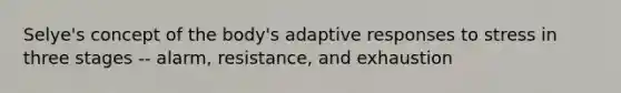 Selye's concept of the body's adaptive responses to stress in three stages -- alarm, resistance, and exhaustion