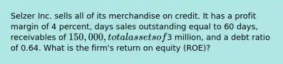 Selzer Inc. sells all of its merchandise on credit. It has a profit margin of 4 percent, days sales outstanding equal to 60 days, receivables of 150,000, total assets of3 million, and a debt ratio of 0.64. What is the firm's return on equity (ROE)?