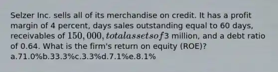 Selzer Inc. sells all of its merchandise on credit. It has a profit margin of 4 percent, days sales outstanding equal to 60 days, receivables of 150,000, total assets of3 million, and a debt ratio of 0.64. What is the firm's return on equity (ROE)? a.71.0%b.33.3%c.3.3%d.7.1%e.8.1%