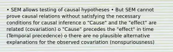 • SEM allows testing of causal hypotheses • But SEM cannot prove causal relations without satisfying the necessary conditions for causal inference o "Cause" and the "effect" are related (covariation) o "Cause" precedes the "effect" in time (Temporal precedence) o there are no plausible alternative explanations for the observed covariation (nonspuriousness)