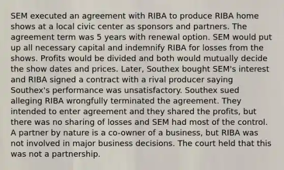 SEM executed an agreement with RIBA to produce RIBA home shows at a local civic center as sponsors and partners. The agreement term was 5 years with renewal option. SEM would put up all necessary capital and indemnify RIBA for losses from the shows. Profits would be divided and both would mutually decide the show dates and prices. Later, Southex bought SEM's interest and RIBA signed a contract with a rival producer saying Southex's performance was unsatisfactory. Southex sued alleging RIBA wrongfully terminated the agreement. They intended to enter agreement and they shared the profits, but there was no sharing of losses and SEM had most of the control. A partner by nature is a co-owner of a business, but RIBA was not involved in major business decisions. The court held that this was not a partnership.