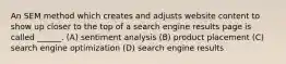 An SEM method which creates and adjusts website content to show up closer to the top of a search engine results page is called ______. (A) sentiment analysis (B) product placement (C) search engine optimization (D) search engine results