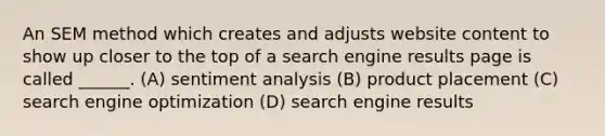 An SEM method which creates and adjusts website content to show up closer to the top of a search engine results page is called ______. (A) sentiment analysis (B) product placement (C) search engine optimization (D) search engine results