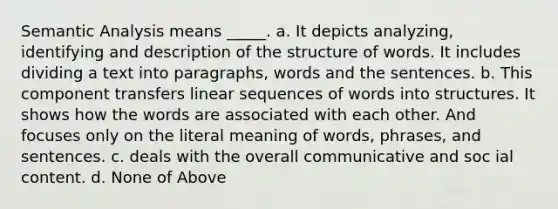 Semantic Analysis means _____. a. It depicts analyzing, identifying and description of the structure of words. It includes dividing a text into paragraphs, words and the sentences. b. This component transfers linear sequences of words into structures. It shows how the words are associated with each other. And focuses only on the literal meaning of words, phrases, and sentences. c. deals with the overall communicative and soc ial content. d. None of Above