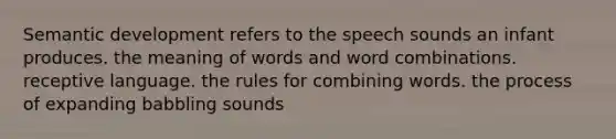 Semantic development refers to the speech sounds an infant produces. the meaning of words and word combinations. receptive language. the rules for combining words. the process of expanding babbling sounds