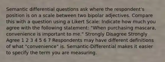 Semantic differential questions ask where the respondent's position is on a scale between two bipolar adjectives. Compare this with a question using a Likert Scale: Indicate how much you agree with the following statement: "When purchasing mascara, convenience is important to me." Strongly Disagree Strongly Agree 1 2 3 4 5 6 7 Respondents may have different definitions of what "convenience" is. Semantic-Differential makes it easier to specify the term you are measuring.