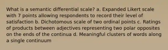 What is a semantic differential scale? a. Expanded Likert scale with 7 points allowing respondents to record their level of satisfaction b. Dichotomous scale of two ordinal points c. Ratings of products between adjectives representing two polar opposites on the ends of the continua d. Meaningful clusters of words along a single continuum