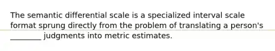 The semantic differential scale is a specialized interval scale format sprung directly from the problem of translating a person's ________ judgments into metric estimates.