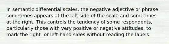 In semantic differential scales, the negative adjective or phrase sometimes appears at the left side of the scale and sometimes at the right. This controls the tendency of some respondents, particularly those with very positive or negative attitudes, to mark the right- or left-hand sides without reading the labels.