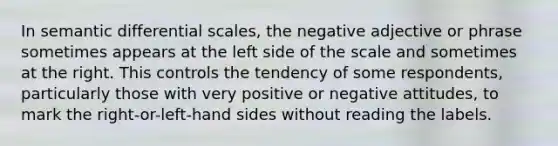 In semantic differential scales, the negative adjective or phrase sometimes appears at the left side of the scale and sometimes at the right. This controls the tendency of some respondents, particularly those with very positive or negative attitudes, to mark the right-or-left-hand sides without reading the labels.