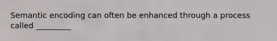 Semantic encoding can often be enhanced through a process called _________