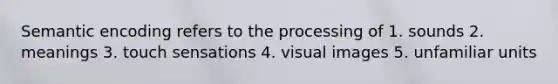 Semantic encoding refers to the processing of 1. sounds 2. meanings 3. touch sensations 4. visual images 5. unfamiliar units