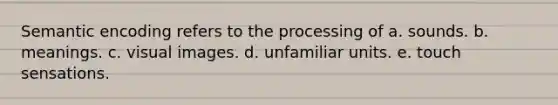 Semantic encoding refers to the processing of a. sounds. b. meanings. c. visual images. d. unfamiliar units. e. touch sensations.