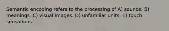 Semantic encoding refers to the processing of A) sounds. B) meanings. C) visual images. D) unfamiliar units. E) touch sensations.