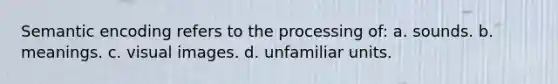 Semantic encoding refers to the processing of: a. sounds. b. meanings. c. visual images. d. unfamiliar units.