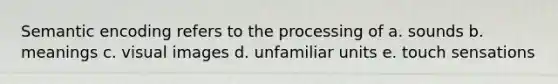 Semantic encoding refers to the processing of a. sounds b. meanings c. visual images d. unfamiliar units e. touch sensations