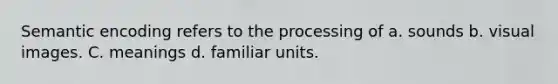 Semantic encoding refers to the processing of a. sounds b. visual images. C. meanings d. familiar units.