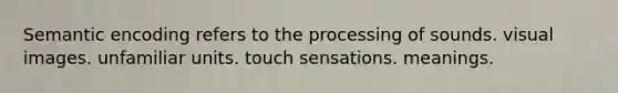 Semantic encoding refers to the processing of sounds. visual images. unfamiliar units. touch sensations. meanings.