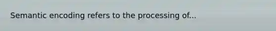 Semantic encoding refers to the processing of...