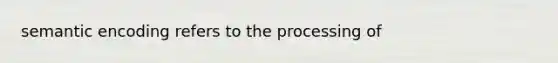 semantic encoding refers to the processing of