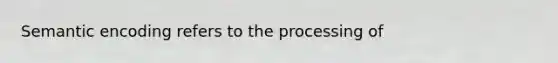 Semantic encoding refers to the processing of