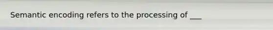 Semantic encoding refers to the processing of ___