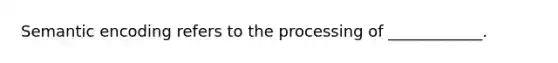 Semantic encoding refers to the processing of ____________.