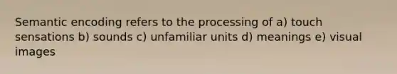 Semantic encoding refers to the processing of a) touch sensations b) sounds c) unfamiliar units d) meanings e) visual images