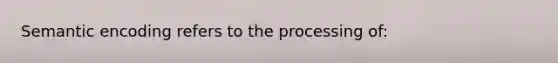 Semantic encoding refers to the processing of: