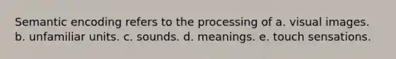 Semantic encoding refers to the processing of a. visual images. b. unfamiliar units. c. sounds. d. meanings. e. touch sensations.