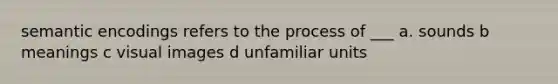 semantic encodings refers to the process of ___ a. sounds b meanings c visual images d unfamiliar units