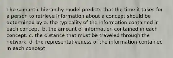 The semantic hierarchy model predicts that the time it takes for a person to retrieve information about a concept should be determined by a. the typicality of the information contained in each concept. b. the amount of information contained in each concept. c. the distance that must be traveled through the network. d. the representativeness of the information contained in each concept.