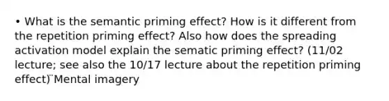 • What is the semantic priming effect? How is it different from the repetition priming effect? Also how does the spreading activation model explain the sematic priming effect? (11/02 lecture; see also the 10/17 lecture about the repetition priming effect) ̈Mental imagery