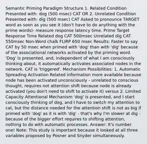 Semantic Priming Paradigm Structure 1. Related Condition Presented with: dog (500 msec) CAT OR 2. Unrelated Condition Presented with: dig (500 msec) CAT Asked to pronounce TARGET word as soon as you see it (don't have to do anything with the prime words)- measure response latency time. Prime Target Response Time Related dog CAT 500msec Unrelated dig CAT 550msec Non-Word chalk FLIRP 650 msec Results: Faster to say CAT by 50 msec when primed with 'dog' than with 'dig' because of the associational networks activated by the priming word. 'Dog' is presented, and, independent of what I am consciously thinking about, it automatically activates associated nodes in the network. CAT is 'triggered'. Mechanism Possibilities: 1. Automatic Spreading Activation Related information more available because node has been activated unconsciously - unrelated to conscious thought, requires not attention shift because node is already activated (you don't need to shift to activate it) versus 2. Limited Capacity Attentional Mechanism 'dog' is presented, and I start consciously thinking of dog, and I have to switch my attention to cat, but the distance needed for the attention shift is not as big if primed with 'dog' as it is with 'dig' - that's why I'm slower at dig - because of the bigger effort requires to shifting attention, nothing to do with automatic processes. Answer: It's number one! Note: This study is important because it looked at all three variables proposed by Posner and Snyder simultaneously.