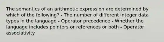 The semantics of an arithmetic expression are determined by which of the following? - The number of different integer data types in the language - Operator precedence - Whether the language includes pointers or references or both - Operator associativity