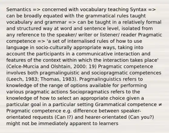 Semantics => concerned with vocabulary teaching Syntax => can be broadly equated with the grammatical rules taught vocabulary and grammar => can be taught in a relatively formal and structured way at word and sentence level, isolated from any reference to the speaker/ writer or listener/ reader Pragmatic competence => 'a set of internalised rules of how to use language in socio-culturally appropriate ways, taking into account the participants in a communicative interaction and features of the context within which the interaction takes place' (Celce-Murcia and Olshtain, 2000: 19) Pragmatic competence involves both pragmalinguistic and sociopragmatic competences (Leech, 1983; Thomas, 1983). Pragmalinguistics refers to knowledge of the range of options available for performing various pragmatic actions Sociopragmatics refers to the knowledge of how to select an appropriate choice given a particular goal in a particular setting Grammatical competence ≠ Pragmatic competence e.g. difference between speaker-orientated requests (Can I?) and hearer-orientated (Can you?) might not be immediately apparent to learners