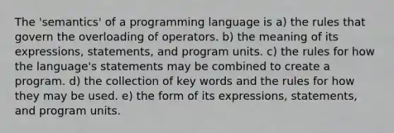 The 'semantics' of a programming language is a) the rules that govern the overloading of operators. b) the meaning of its expressions, statements, and program units. c) the rules for how the language's statements may be combined to create a program. d) the collection of key words and the rules for how they may be used. e) the form of its expressions, statements, and program units.