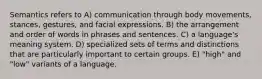 Semantics refers to A) communication through body movements, stances, gestures, and facial expressions. B) the arrangement and order of words in phrases and sentences. C) a language's meaning system. D) specialized sets of terms and distinctions that are particularly important to certain groups. E) "high" and "low" variants of a language.