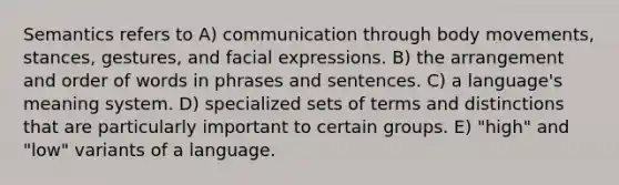 Semantics refers to A) communication through body movements, stances, gestures, and facial expressions. B) the arrangement and order of words in phrases and sentences. C) a language's meaning system. D) specialized sets of terms and distinctions that are particularly important to certain groups. E) "high" and "low" variants of a language.