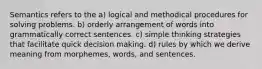 Semantics refers to the a) logical and methodical procedures for solving problems. b) orderly arrangement of words into grammatically correct sentences. c) simple thinking strategies that facilitate quick decision making. d) rules by which we derive meaning from morphemes, words, and sentences.