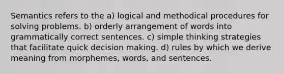 Semantics refers to the a) logical and methodical procedures for solving problems. b) orderly arrangement of words into grammatically correct sentences. c) simple thinking strategies that facilitate quick decision making. d) rules by which we derive meaning from morphemes, words, and sentences.