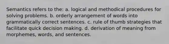 Semantics refers to the: a. logical and methodical procedures for solving problems. b. orderly arrangement of words into grammatically correct sentences. c. rule of thumb strategies that facilitate quick decision making. d. derivation of meaning from morphemes, words, and sentences.