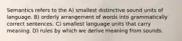 Semantics refers to the A) smallest distinctive sound units of language. B) orderly arrangement of words into grammatically correct sentences. C) smallest language units that carry meaning. D) rules by which we derive meaning from sounds.