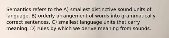 Semantics refers to the A) smallest distinctive sound units of language. B) orderly arrangement of words into grammatically correct sentences. C) smallest language units that carry meaning. D) rules by which we derive meaning from sounds.