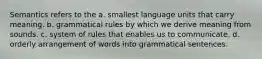 Semantics refers to the a. smallest language units that carry meaning. b. grammatical rules by which we derive meaning from sounds. c. system of rules that enables us to communicate. d. orderly arrangement of words into grammatical sentences.