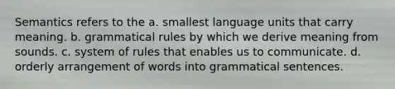 Semantics refers to the a. smallest language units that carry meaning. b. grammatical rules by which we derive meaning from sounds. c. system of rules that enables us to communicate. d. orderly arrangement of words into grammatical sentences.