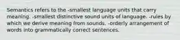 Semantics refers to the -smallest language units that carry meaning. -smallest distinctive sound units of language. -rules by which we derive meaning from sounds. -orderly arrangement of words into grammatically correct sentences.