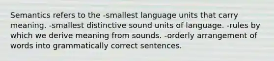 Semantics refers to the -smallest language units that carry meaning. -smallest distinctive sound units of language. -rules by which we derive meaning from sounds. -orderly arrangement of words into grammatically correct sentences.