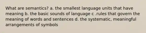 What are semantics? a. the smallest language units that have meaning b. the basic sounds of language c .rules that govern the meaning of words and sentences d. the systematic, meaningful arrangements of symbols