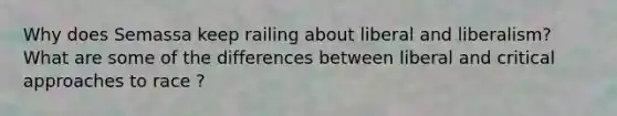 Why does Semassa keep railing about liberal and liberalism? What are some of the differences between liberal and critical approaches to race ?